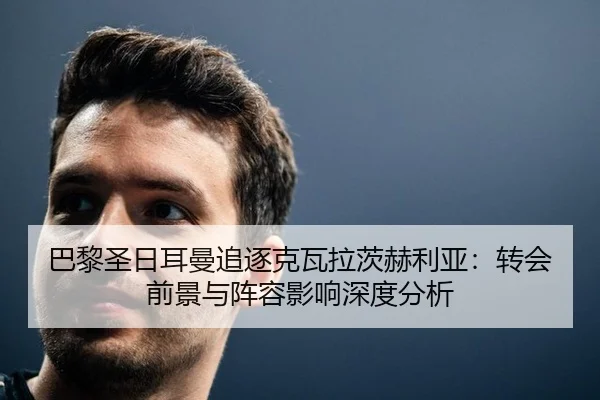 巴黎圣日耳曼追逐克瓦拉茨赫利亚：转会前景与阵容影响深度分析